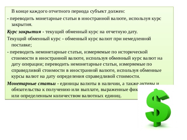   В конце каждого отчетного периода субъект должен: - переводить монетарные статьи в иностранной валюте, используя курс закрытия. Курс закрытия  - текущий обменный курс на отчетную дату. Текущий обменный курс - обменный курс валют при немедленной поставке; - переводить немонетарные статьи, измеряемые по исторической стоимости в иностранной валюте, используя обменный курс валют на дату операции; переводить немонетарные статьи, измеряемые по справедливой стоимости в иностранной валюте, используя обменные курсы валют на дату определения справедливой стоимости. Монетарные статьи  - единицы валюты в наличии, а также активы и обязательства к получению или выплате, выраженные фиксированным или определенным количеством валютных единиц. 