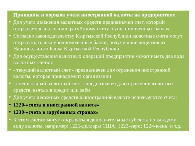   Принципы и порядок учета иностранной валюты на предприятиях Для учета движения валютных средств предназначен счет, который открывается аналогично расчётному счету в уполномоченных банках. Согласно законодательству Кыргызской Республики валютные счета могут открывать только уполномоченные банки, получившие лицензия от Национального Банка Кыргызской Республики. Для осуществления валютных операций предприятие может иметь два вида валютных счетов: - текущий валютный счет - предназначен для отражения иностранной валюты, которая принадлежит организации - специальный валютный счет - предназначен для отражения валютных средств, взятых в кредит или заём Для учета денежных средств в иностранной валюте используются счета: 1220-«счета в иностранной валюте» 1230-«счета в зарубежных странах» К этим счетам могут открываться дополнительные субсчета по каждому виду валюты, например: 1221-доллары США; 1223-евро; 1224-юань; и т.д. 