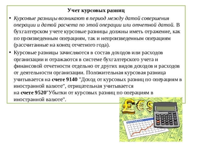 Учет курсовых разниц Курсовые разницы возникают в период между датой совершения операции и датой расчета по этой операции или отчетной датой.  В бухгалтерском учете курсовые разницы должны иметь отражение, как по произведенным операциям, так и непроизведенным операциям (рассчитанные на конец отчетного года). Курсовые разницы зачисляются в состав доходов или расходов организации и отражаются в системе бухгалтерского учета и финансовой отчетности отдельно от других видов доходов и расходов от деятельности организации. Положительная курсовая разница учитывается на  счете 9140  