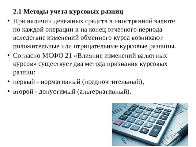  2.1 Методы учета курсовых разниц При наличии денежных средств в иностранной валюте по каждой операции и на конец отчетного периода вследствие изменений обменного курса возникают положительные или отрицательные курсовые разницы. Согласно МСФО 21 «Влияние изменений валютных курсов» существует два метода признания курсовых разниц: первый - нормативный (предпочтительный), второй - допустимый (альтернативный). 