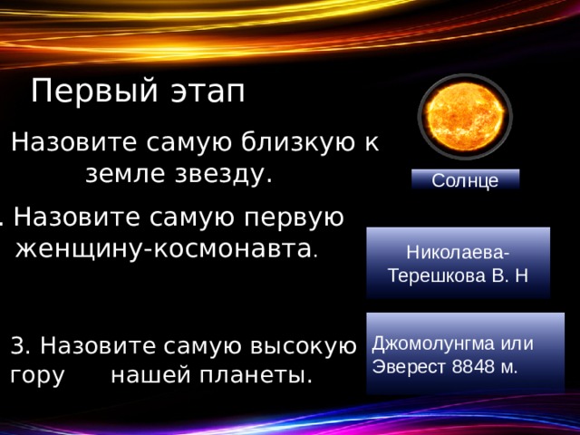 Первый этап Назовите самую близкую к земле звезду. Солнце 2. Назовите самую первую женщину-космонавта . Николаева- Терешкова В. H Джомолунгма или Эверест 8848 м. 3. Назовите самую высокую гору нашей планеты.  
