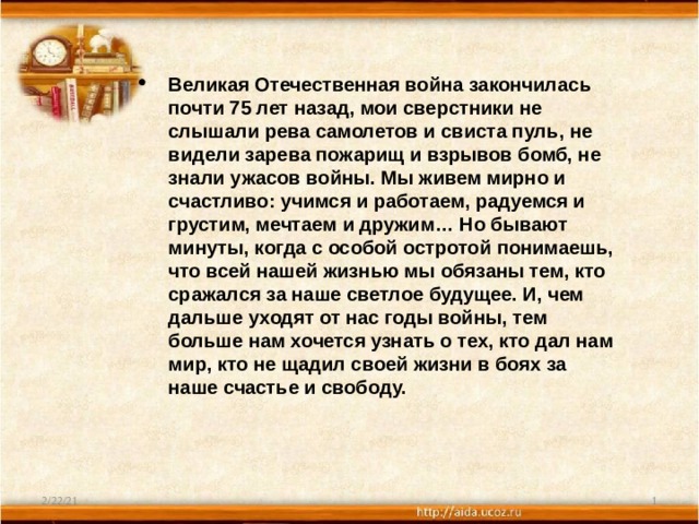Великая Отечественная война закончилась почти 75 лет назад, мои сверстники не слышали рева самолетов и свиста пуль, не видели зарева пожарищ и взрывов бомб, не знали ужасов войны. Мы живем мирно и счастливо: учимся и работаем, радуемся и грустим, мечтаем и дружим… Но бывают минуты, когда с особой остротой понимаешь, что всей нашей жизнью мы обязаны тем, кто сражался за наше светлое будущее. И, чем дальше уходят от нас годы войны, тем больше нам хочется узнать о тех, кто дал нам мир, кто не щадил своей жизни в боях за наше счастье и свободу. 2/22/21  
