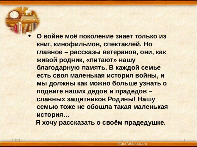 О войне моё поколение знает только из книг, кинофильмов, спектаклей. Но главное – рассказы ветеранов, они, как живой родник, «питают» нашу благодарную память. В каждой семье есть своя маленькая история войны, и мы должны как можно больше узнать о подвиге наших дедов и прадедов – славных защитников Родины! Нашу семью тоже не обошла такая маленькая история…  Я хочу рассказать о своём прадедушке. 2/22/21  