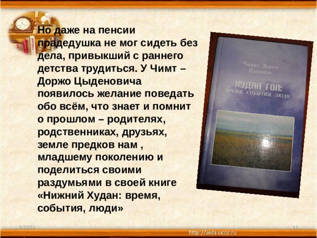 Но даже на пенсии прадедушка не мог сидеть без дела, привыкший с раннего детства трудиться. У Чимт – Доржо Цыденовича появилось желание поведать обо всём, что знает и помнит о прошлом – родителях, родственниках, друзьях, земле предков нам , младшему поколению и поделиться своими раздумьями в своей книге «Нижний Худан: время, события, люди» 2/22/21  