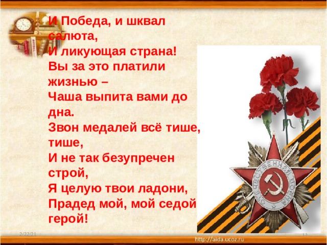 И Победа, и шквал салюта, И ликующая страна! Вы за это платили жизнью – Чаша выпита вами до дна. Звон медалей всё тише, тише, И не так безупречен строй, Я целую твои ладони, Прадед мой, мой седой герой! 2/22/21  