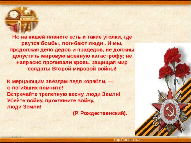 Но на нашей планете есть и такие уголки, где рвутся бомбы, погибают люди . И мы, продолжая дело дедов и прадедов, не должны допустить мировую военную катастрофу; не напрасно проливали кровь, защищая мир солдаты Второй мировой войны!  К мерцающим звёздам ведя корабли, —  о погибших помните!  Встречайте трепетную весну, люди Земли!  Убейте войну, прокляните войну,  люди Земли!  (Р. Рождественский). 2/22/21  