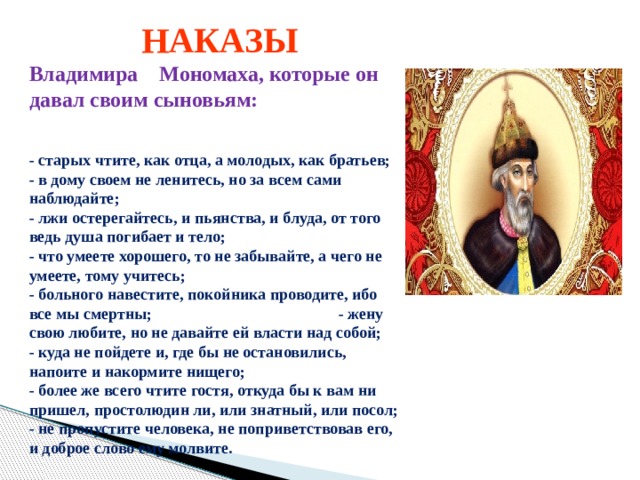  НАКАЗЫ Владимира Мономаха, которые он давал своим сыновьям:  - старых чтите, как отца, а молодых, как братьев;  - в дому своем не ленитесь, но за всем сами наблюдайте;  - лжи остерегайтесь, и пьянства, и блуда, от того ведь душа погибает и тело;  - что умеете хорошего, то не забывайте, а чего не умеете, тому учитесь;  - больного навестите, покойника проводите, ибо все мы смертны; - жену свою любите, но не давайте ей власти над собой;  - куда не пойдете и, где бы не остановились, напоите и накормите нищего;  - более же всего чтите гостя, откуда бы к вам ни пришел, простолюдин ли, или знатный, или посол;  - не пропустите человека, не поприветствовав его, и доброе слово ему молвите. 