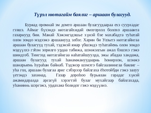  Түрэл нютагайм баялиг – аршаан булагууд.  Буряад оромнай эм домто аршаан булагуудаараа ехэ суурхадаг гээшэ. Аймаг бүхэндэ нютагайхидай омогорхол болохо аршаанта газарнууд бии. Манай Хэжэнгэдэшье хүнэй бэе махабадта ту h атай олон зондо мэдээжэ аршаанууд элбэг. Харин би Улзытэ нютагайнгаа аршаан булагууд тухай, тэдэнэй ямар үбшэндэ ту h атайень олон зондо мэдүүлхэ гэ h эн зорилго урдаа табижа, шэнжэлгын ажал бэшэхэ гэжэ шиидээб. Тиигээд нютагайнгаа на h атайшуулда, эжы абадаа хандажа, аршаан булагууд тухай h анамжануудаарнь h онирхон, шэнжэ шанарыень h ура h ан байнаб. Тэдэнэр шэмэтэ байгаалиингаа баялиг – у h а гол, аршаан булагаа ариг сэбэрээр байлгаха ё h отойбди гэжэ залуу үетэндэ захинад. Газар доро h оо бурьялан гарадаг хүнэй ажамидаралда аргагүй хэрэгтэй булаг мухайгаар байлгахада, у h аниинь шэргэжэ, урдахаяа болидог гэжэ мэдүүлнэ. 