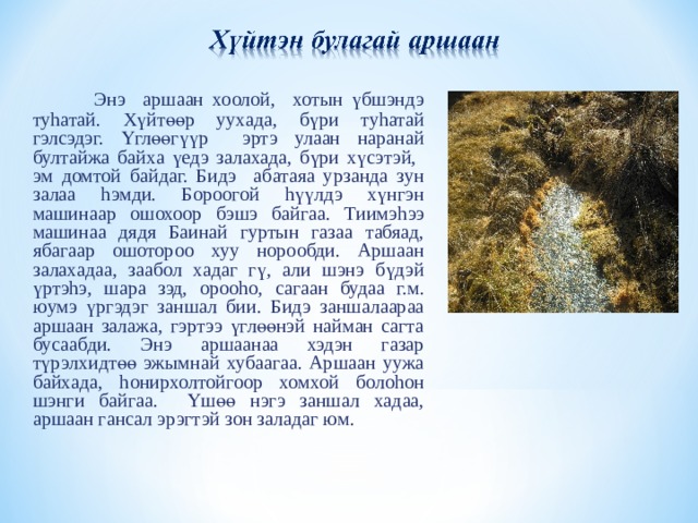  Энэ аршаан хоолой, хотын үбшэндэ ту h атай. Хүйтөөр уухада, бүри ту h атай гэлсэдэг. Үглөөгүүр эртэ улаан наранай бултайжа байха үедэ залахада, бүри хүсэтэй, эм домтой байдаг. Бидэ абатаяа урзанда зун залаа h эмди. Бороогой h үүлдэ хүнгэн машинаар ошохоор бэшэ байгаа. Тиимэ h ээ машинаа дядя Баинай гуртын газаа табяад, ябагаар ошотороо хуу норообди. Аршаан залахадаа, заабол хадаг гү, али шэнэ бүдэй үртэ h э, шара зэд, ороо h о, сагаан будаа г.м. юумэ үргэдэг заншал бии. Бидэ заншалаараа аршаан залажа, гэртээ үглөөнэй найман сагта бусаабди. Энэ аршаанаа хэдэн газар түрэлхидтөө эжымнай хубаагаа. Аршаан уужа байхада, h онирхолтойгоор хомхой боло h он шэнги байгаа. Үшөө нэгэ заншал хадаа, аршаан гансал эрэгтэй зон заладаг юм. 