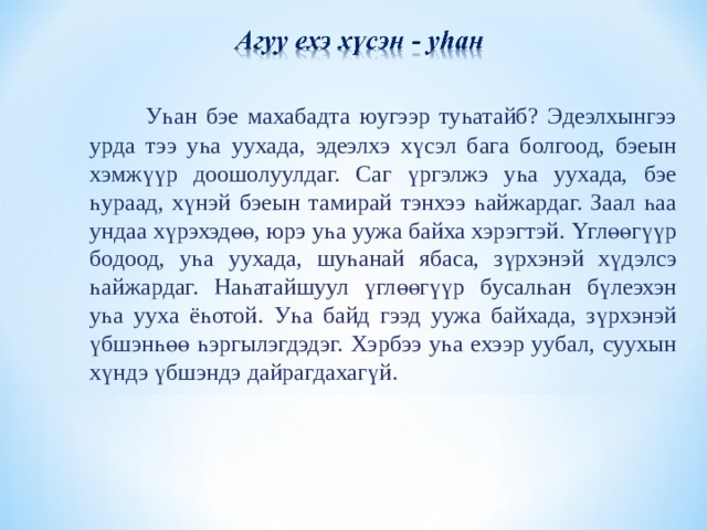  Уһан бэе махабадта юугээр туһатайб? Эдеэлхынгээ урда тээ уһа уухада, эдеэлхэ хүсэл бага болгоод, бэеын хэмжүүр доошолуулдаг. Саг үргэлжэ уһа уухада, бэе һураад, хүнэй бэеын тамирай тэнхээ һайжардаг. Заал һаа ундаа хүрэхэдөө, юрэ уһа уужа байха хэрэгтэй. Үглөөгүүр бодоод, уһа уухада, шуһанай ябаса, зүрхэнэй хүдэлсэ һайжардаг. Наһатайшуул үглөөгүүр бусалһан бүлеэхэн уһа ууха ёһотой. Уһа байд гээд уужа байхада, зүрхэнэй үбшэнһөө һэргылэгдэдэг. Хэрбээ уһа ехээр уубал, суухын хүндэ үбшэндэ дайрагдахагүй. 