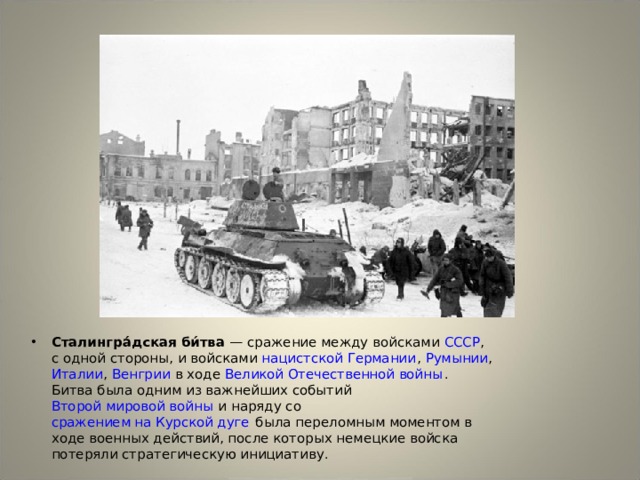 Сталингра́дская би́тва — сражение между войсками СССР , с одной стороны, и войсками нацистской Германии , Румынии , Италии , Венгрии в ходе Великой Отечественной войны . Битва была одним из важнейших событий Второй мировой войны и наряду со сражением на Курской дуге была переломным моментом в ходе военных действий, после которых немецкие войска потеряли стратегическую инициативу. 