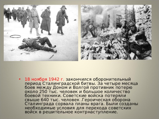 18 ноября 1942 г. закончился оборонительный период Сталинградской битвы. За четыре месяца боев между Доном и Волгой противник потерю около 250 тыс. человек и большое количество боевой техники. Советские войска потеряли свыше 640 тыс. человек .Героическая оборона Сталинграда сорвала планы врага. Были созданы необходимые условия для перехода советских войск в решительное контрнаступление. 