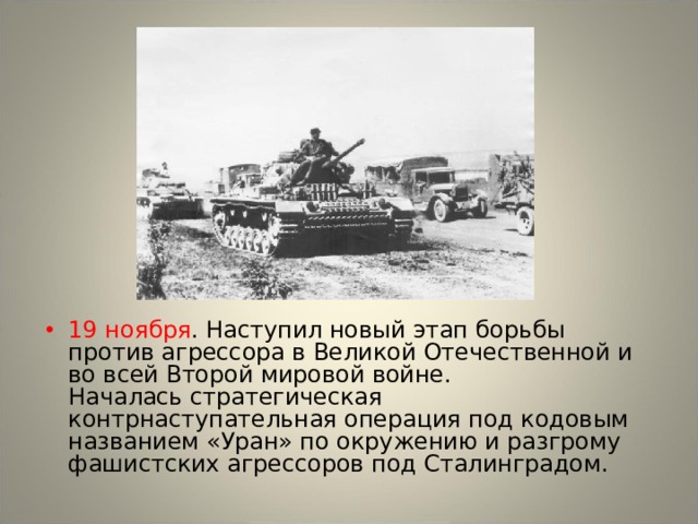 19 ноября . Наступил новый этап борьбы против агрессора в Великой Отечественной и во всей Второй мировой войне.  Началась стратегическая контрнаступательная операция под кодовым названием «Уран» по окружению и разгрому фашистских агрессоров под Сталинградом. 