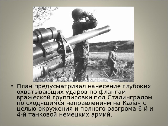 План предусматривал нанесение глубоких охватывающих ударов по флангам вражеской группировки под Сталинградом по сходящимся направлениям на Калач с целью окружения и полного разгрома 6-й и 4-й танковой немецких армий. 