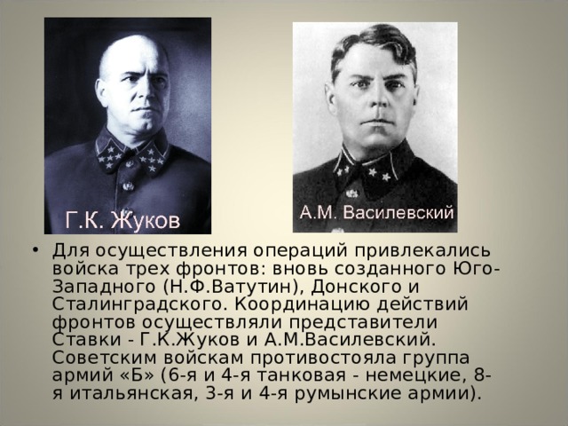 Для осуществления операций привлекались войска трех фронтов: вновь созданного Юго-Западного (Н.Ф.Ватутин), Донского и Сталинградского. Координацию действий фронтов осуществляли представители Ставки - Г.К.Жуков и А.М.Василевский. Советским войскам противостояла группа армий «Б» (6-я и 4-я танковая - немецкие, 8-я итальянская, 3-я и 4-я румынские армии). 