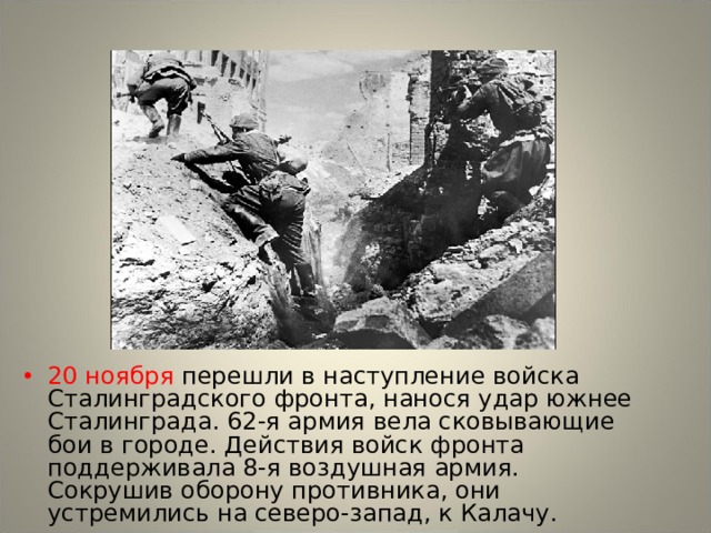 20 ноября перешли в наступление войска Сталинградского фронта, нанося удар южнее Сталинграда. 62-я армия вела сковывающие бои в городе. Действия войск фронта поддерживала 8-я воздушная армия. Сокрушив оборону противника, они устремились на северо-запад, к Калачу. 