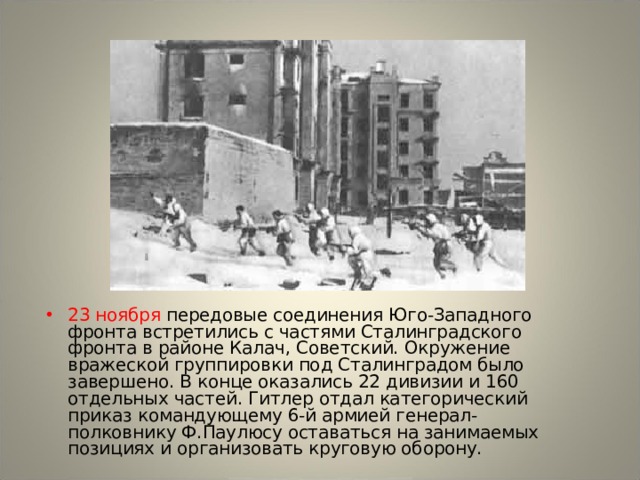 23 ноября передовые соединения Юго-Западного фронта встретились с частями Сталинградского фронта в районе Калач, Советский. Окружение вражеской группировки под Сталинградом было завершено. В конце оказались 22 дивизии и 160 отдельных частей. Гитлер отдал категорический приказ командующему 6-й армией генерал-полковнику Ф.Паулюсу оставаться на занимаемых позициях и организовать круговую оборону. 
