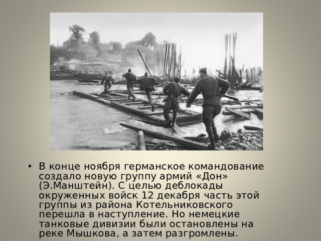 В конце ноября германское командование создало новую группу армий «Дон» (Э.Манштейн). С целью деблокады окруженных войск 12 декабря часть этой группы из района Котельниковского перешла в наступление. Но немецкие танковые дивизии были остановлены на реке Мышкова, а затем разгромлены. 