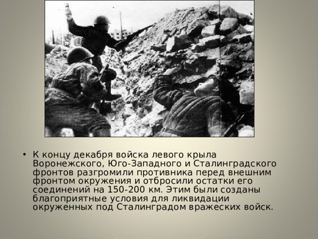 К концу декабря войска левого крыла Воронежского, Юго-Западного и Сталинградского фронтов разгромили противника перед внешним фронтом окружения и отбросили остатки его соединений на 150-200 км. Этим были созданы благоприятные условия для ликвидации окруженных под Сталинградом вражеских войск. 