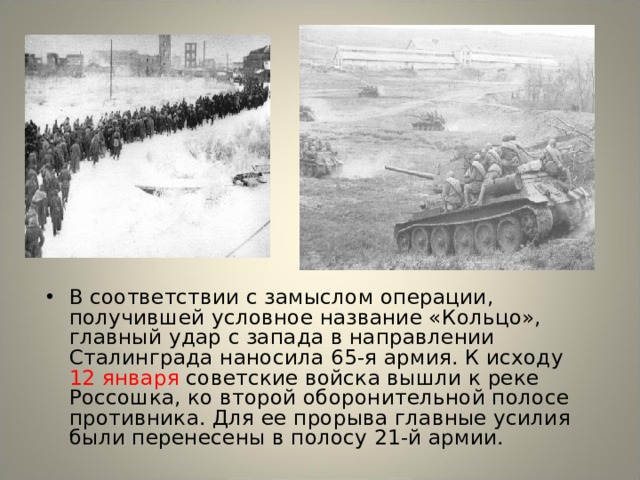 В соответствии с замыслом операции, получившей условное название «Кольцо», главный удар с запада в направлении Сталинграда наносила 65-я армия. К исходу 12 января советские войска вышли к реке Россошка, ко второй оборонительной полосе противника. Для ее прорыва главные усилия были перенесены в полосу 21-й армии. 