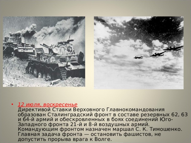 12 июля, воскресенье  Директивой Ставки Верховного Главнокомандования образован Сталинградский фронт в составе резервных 62, 63 и 64-й армий и обескровленных в боях соединений Юго-Западного фронта 21-й и 8-й воздушных армий. Командующим фронтом назначен маршал С. К. Тимошенко. Главная задача фронта — остановить фашистов, не допустить прорыва врага к Волге. 