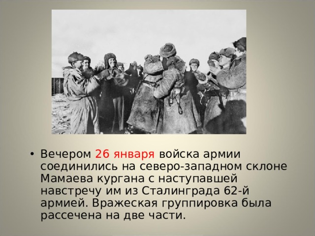 Вечером 26 января войска армии соединились на северо-западном склоне Мамаева кургана с наступавшей навстречу им из Сталинграда 62-й армией. Вражеская группировка была рассечена на две части. 