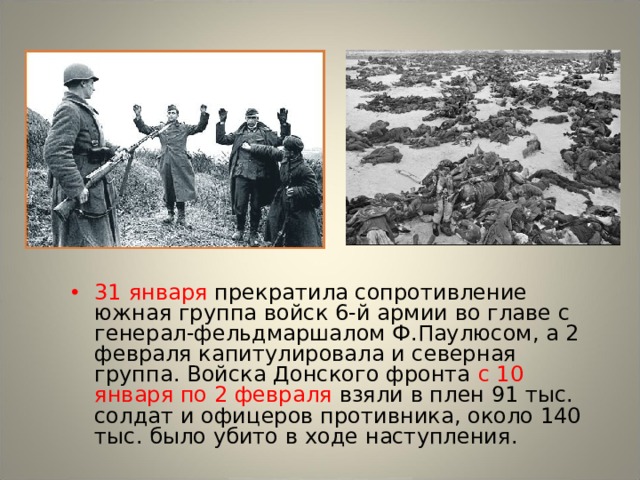 31 января прекратила сопротивление южная группа войск 6-й армии во главе с генерал-фельдмаршалом Ф.Паулюсом, а 2 февраля капитулировала и северная группа. Войска Донского фронта с 10 января по 2 февраля взяли в плен 91 тыс. солдат и офицеров противника, около 140 тыс. было убито в ходе наступления. 