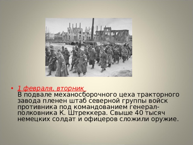 1 февраля, вторник  В подвале механосборочного цеха тракторного завода пленен штаб северной группы войск противника под командованием генерал-полковника К. Штреккера. Свыше 40 тысяч немецких солдат и офицеров сложили оружие. 