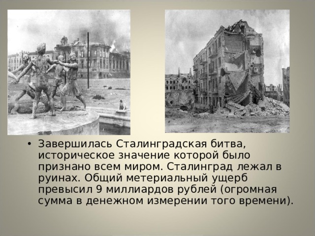 Завершилась Сталинградская битва, историческое значение которой было признано всем миром. Сталинград лежал в руинах. Общий метериальный ущерб превысил 9 миллиардов рублей (огромная сумма в денежном измерении того времени). 