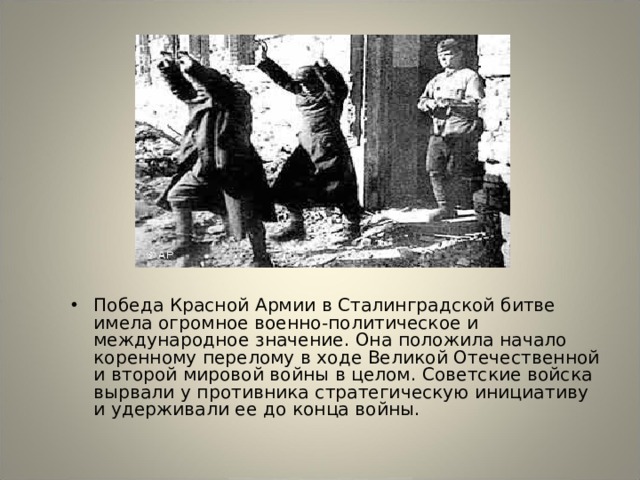 Победа Красной Армии в Сталинградской битве имела огромное военно-политическое и международное значение. Она положила начало коренному перелому в ходе Великой Отечественной и второй мировой войны в целом. Советские войска вырвали у противника стратегическую инициативу и удерживали ее до конца войны. 