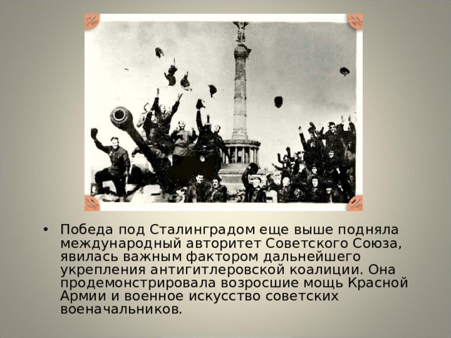 Победа под Сталинградом еще выше подняла международный авторитет Советского Союза, явилась важным фактором дальнейшего укрепления антигитлеровской коалиции. Она продемонстрировала возросшие мощь Красной Армии и военное искусство советских военачальников. 