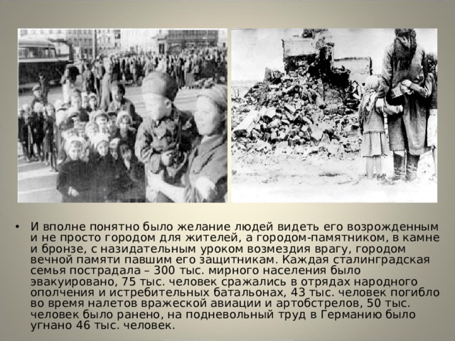 И вполне понятно было желание людей видеть его возрожденным и не просто городом для жителей, а городом-памятником, в камне и бронзе, с назидательным уроком возмездия врагу, городом вечной памяти павшим его защитникам. Каждая сталинградская семья пострадала – 300 тыс. мирного населения было эвакуировано, 75 тыс. человек сражались в отрядах народного ополчения и истребительных батальонах, 43 тыс. человек погибло во время налетов вражеской авиации и артобстрелов, 50 тыс. человек было ранено, на подневольный труд в Германию было угнано 46 тыс. человек. 