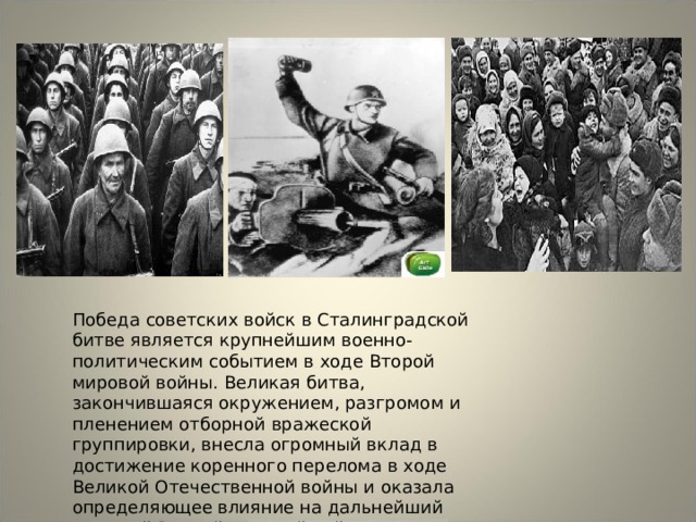 Победа советских войск в Сталинградской битве является крупнейшим военно-политическим событием в ходе Второй мировой войны. Великая битва, закончившаяся окружением, разгромом и пленением отборной вражеской группировки, внесла огромный вклад в достижение коренного перелома в ходе Великой Отечественной войны и оказала определяющее влияние на дальнейший ход всей Второй мировой войны. 