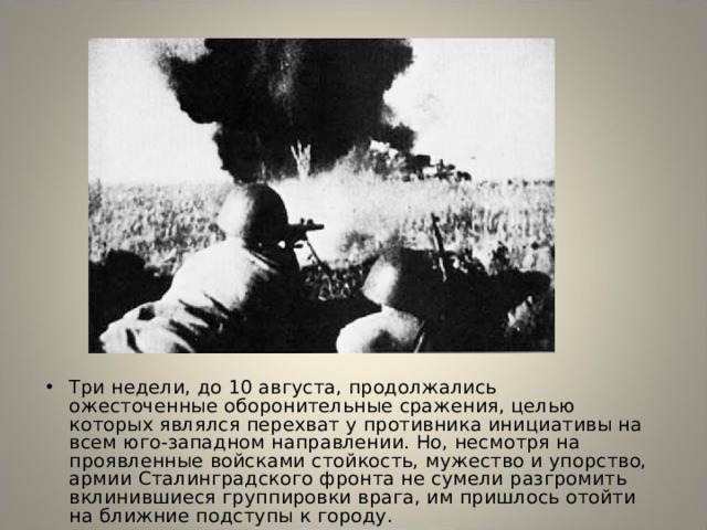 Три недели, до 10 августа, продолжались ожесточенные оборонительные сражения, целью которых являлся перехват у противника инициативы на всем юго-западном направлении. Но, несмотря на проявленные войсками стойкость, мужество и упорство, армии Сталинградского фронта не сумели разгромить вклинившиеся группировки врага, им пришлось отойти на ближние подступы к городу. 