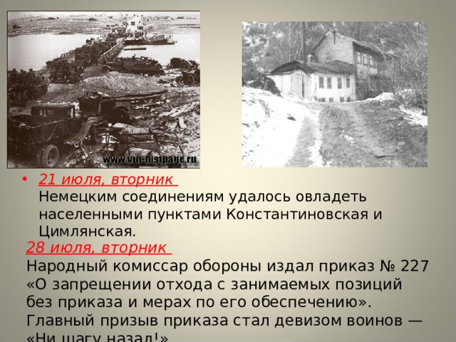21 июля, вторник  Немецким соединениям удалось овладеть населенными пунктами Константиновская и Цимлянская. 28 июля, вторник  Народный комиссар обороны издал приказ № 227 «О запрещении отхода с занимаемых позиций без приказа и мерах по его обеспечению». Главный призыв приказа стал девизом воинов — «Ни шагу назад!». 