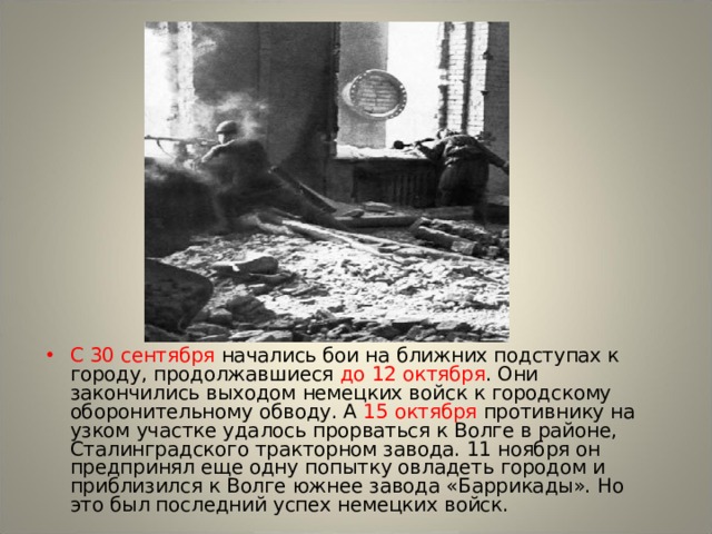 С 30 сентября начались бои на ближних подступах к городу, продолжавшиеся до 12 октября . Они закончились выходом немецких войск к городскому оборонительному обводу. А 15 октября противнику на узком участке удалось прорваться к Волге в районе, Сталинградского тракторном завода. 11 ноября он предпринял еще одну попытку овладеть городом и приблизился к Волге южнее завода «Баррикады». Но это был последний успех немецких войск. 