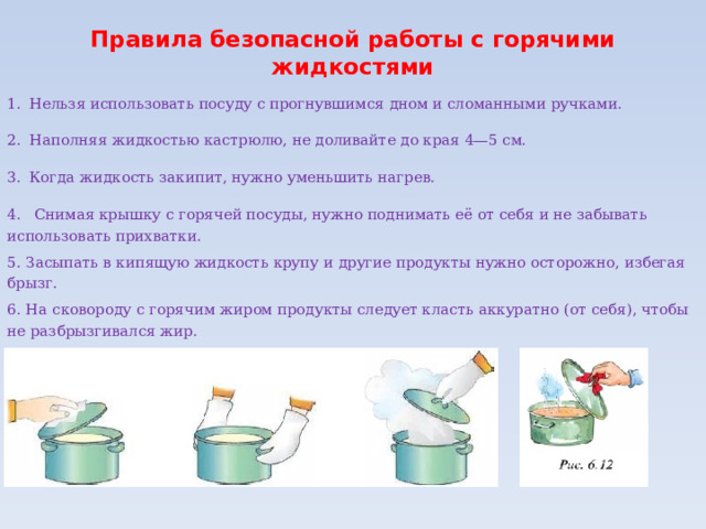 Правила безопасной работы с горячими жидкостями   1.  Нельзя использовать посуду с прогнувшимся дном и сломанными ручками. 2.  Наполняя жидкостью кастрюлю, не доливайте до края 4—5 см. 3.  Когда жидкость закипит, нужно уменьшить нагрев. 4.  Снимая крышку с горячей посуды, нужно поднимать её от себя и не забывать использовать прихватки. 5. Засыпать в кипящую жидкость крупу и другие продукты нужно осторожно, избегая брызг. 6. На сковороду с горячим жиром продукты следует класть аккуратно (от себя), чтобы не разбрызгивался жир. 