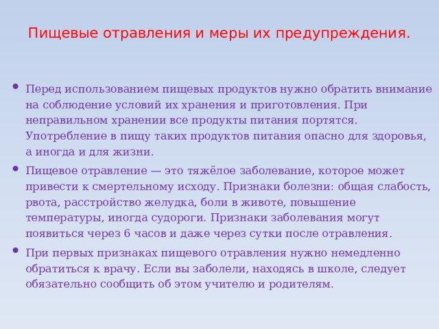 Пищевые отравления и меры их предупреждения.   Перед использованием пищевых продуктов нужно обратить внимание на соблюдение условий их хранения и приготовления. При неправильном хранении все продукты питания портятся. Употребление в пищу таких продуктов питания опасно для здоровья, а иногда и для жизни. Пищевое отравление — это тяжёлое заболевание, которое может привести к смертельному исходу. Признаки болезни: общая слабость, рвота, расстройство желудка, боли в животе, повышение температуры, иногда судороги. Признаки заболевания могут появиться через 6 часов и даже через сутки после отравления. При первых признаках пищевого отравления нужно немедленно обратиться к врачу. Если вы заболели, находясь в школе, следует обязательно сообщить об этом учителю и родителям. 