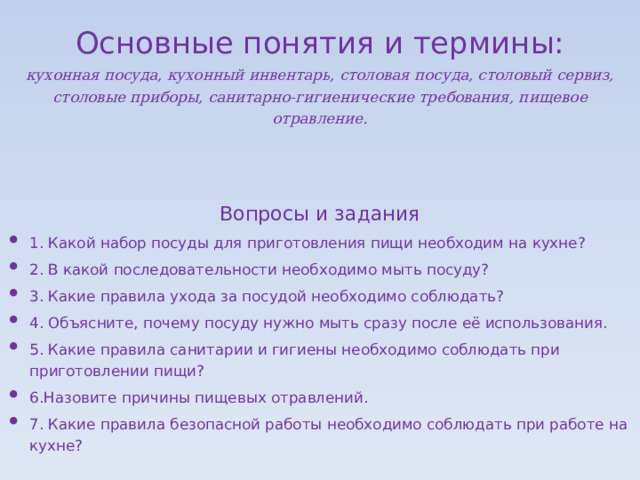 Основные понятия и термины:   кухонная посуда, кухонный инвентарь, столовая посуда, столовый сервиз, столовые приборы, санитарно-гигиенические требования, пищевое отравление.   Вопросы и задания 1. Какой набор посуды для приготовления пищи необходим на кухне? 2. В какой последовательности необходимо мыть посуду? 3. Какие правила ухода за посудой необходимо соблюдать? 4. Объясните, почему посуду нужно мыть сразу после её использования. 5. Какие правила санитарии и гигиены необходимо соблюдать при приготовлении пищи? 6.Назовите причины пищевых отравлений. 7. Какие правила безопасной работы необходимо соблюдать при работе на кухне? 