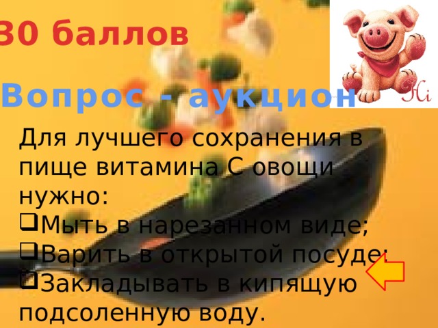 30 баллов Вопрос - аукцион Для лучшего сохранения в пище витамина С овощи нужно: Мыть в нарезанном виде; Варить в открытой посуде; Закладывать в кипящую подсоленную воду. 