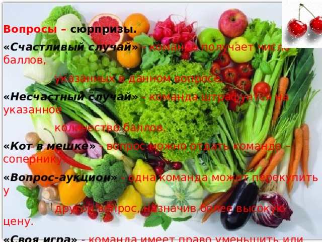 Вопросы –  сюрпризы. « Счастливый случай »  - команда получает число баллов,  указанных в данном вопросе. « Несчастный случай »  - команда штрафуется на указанное  количество баллов. « Кот в мешке »  - вопрос можно отдать команде – сопернику. « Вопрос-аукцион »  - одна команда может перекупить у  другой вопрос, назначив более высокую цену. « Своя игра »  - команда имеет право уменьшить или увеличить число баллов за вопрос. 