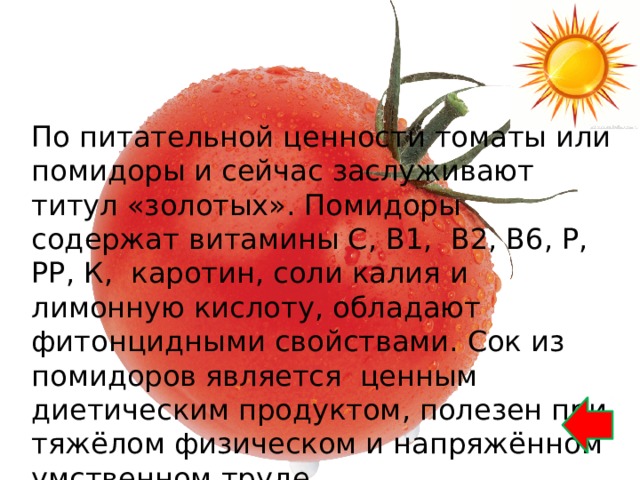 По питательной ценности томаты или помидоры и сейчас заслуживают титул «золотых». Помидоры содержат витамины С, В1, В2, В6, Р, РР, К, каротин, соли калия и лимонную кислоту, обладают фитонцидными свойствами. Сок из помидоров является ценным диетическим продуктом, полезен при тяжёлом физическом и напряжённом умственном труде. 