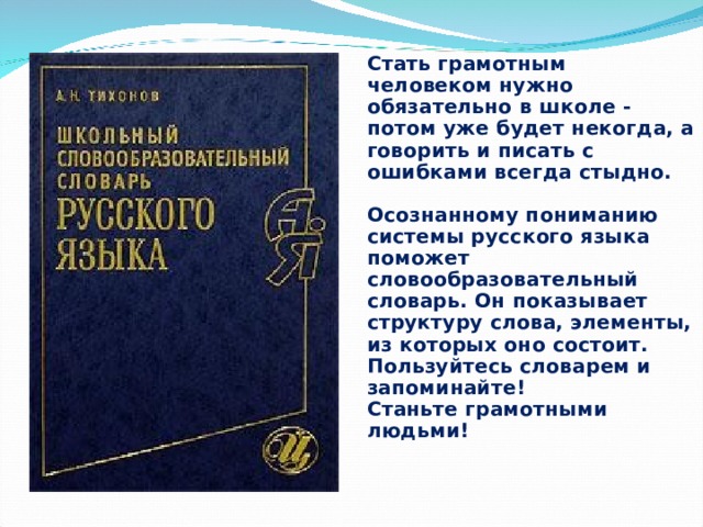 Стать грамотным человеком нужно обязательно в школе - потом уже будет некогда, а говорить и писать с ошибками всегда стыдно.   Осознанному пониманию системы русского языка поможет словообразовательный словарь. Он показывает структуру слова, элементы, из которых оно состоит.  Пользуйтесь словарем и запоминайте!  Станьте грамотными людьми! 