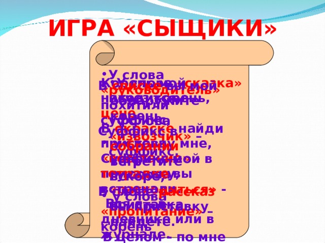 ИГРА «СЫЩИКИ» У слова «руководитель» похитили суффикс,  у слова «восстание» - приставку,  у слова «пропитание» – корень У слова «сказка» исчез корень, у слова «извозчик» – суффикс, у слова «расходиться» - приставка Корень мой находится в цене , В окраске найди приставку мне, Суффикс мой в тетрадке вы встречали.  Вся я – в дневнике или в журнале. В списке вы мой обнаружите корень, Суффикс в собрании встретите вскоре, В слове рассказ вы приставку найдете.  В целом - по мне на уроки пойдете. 