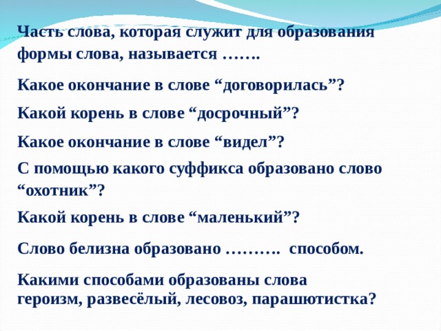 Часть слова, которая служит для образования формы слова, называется ……. Какое окончание в слове “договорилась”? Какой корень в слове “досрочный”? Какое окончание в слове “видел”?         С помощью какого суффикса образовано слово “охотник”?         Какой корень в слове “маленький”? Слово белизна образовано ………. способом. Какими способами образованы слова героизм, развесёлый, лесовоз, парашютистка? 