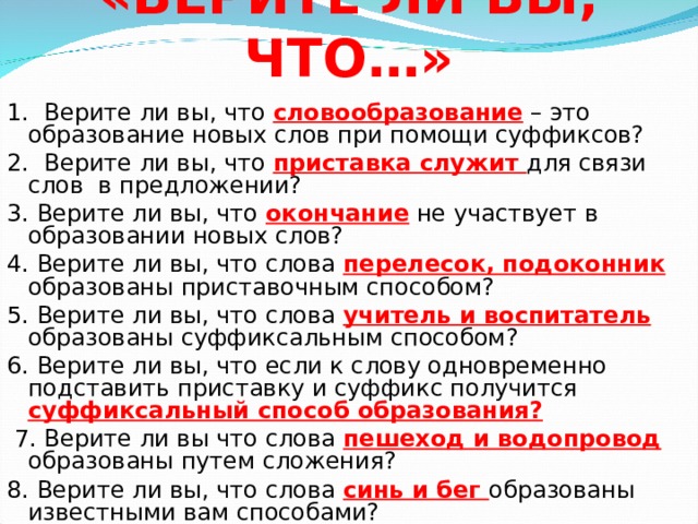 «ВЕРИТЕ ЛИ ВЫ, ЧТО…» 1. Верите ли вы, что словообразование – это образование новых слов при помощи суффиксов? 2. Верите ли вы, что приставка служит для связи слов в предложении? 3. Верите ли вы, что окончание не участвует в образовании новых слов? 4. Верите ли вы, что слова перелесок, подоконник образованы приставочным способом? 5. Верите ли вы, что слова учитель и воспитатель образованы суффиксальным способом? 6. Верите ли вы, что если к слову одновременно подставить приставку и суффикс получится суффиксальный способ образования?  7. Верите ли вы что слова пешеход и водопровод образованы путем сложения? 8. Верите ли вы, что слова синь и бег образованы известными вам способами? 