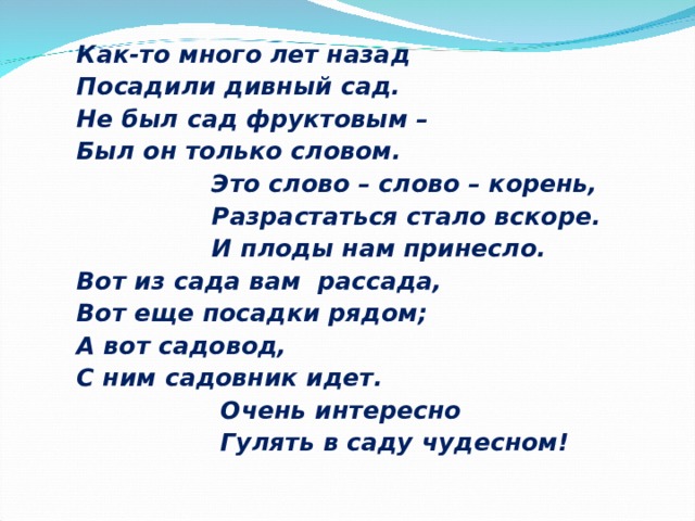 Как-то много лет назад Посадили дивный сад. Не был сад фруктовым – Был он только словом.  Это слово – слово – корень,  Разрастаться стало вскоре.  И плоды нам принесло. Вот из сада вам рассада, Вот еще посадки рядом; А вот садовод, С ним садовник идет.  Очень интересно  Гулять в саду чудесном! 