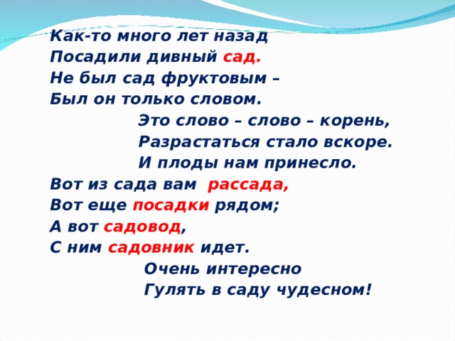Как-то много лет назад Посадили дивный сад. Не был сад фруктовым – Был он только словом.  Это слово – слово – корень,  Разрастаться стало вскоре.  И плоды нам принесло. Вот из сада вам рассада, Вот еще посадки рядом; А вот садовод , С ним садовник идет.  Очень интересно  Гулять в саду чудесном! 