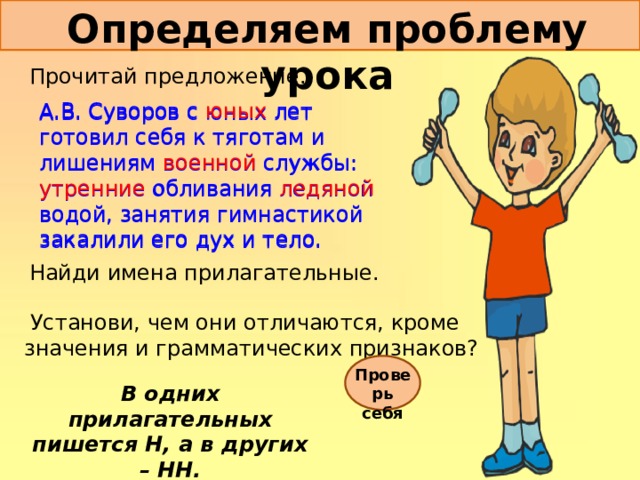 Определяем проблему урока Прочитай предложение. А.В.  Суворов с юных лет готовил себя к тяготам и лишениям военной службы: утренние обливания ледяной водой, занятия гимнастикой закалили его дух и тело. А.В.  Суворов с юных лет готовил себя к тяготам и лишениям военной службы: утренние обливания ледяной водой, занятия гимнастикой закалили его дух и тело. Найди имена прилагательные.  Установи, чем они отличаются, кроме значения и грамматических признаков? Проверь себя В одних прилагательных пишется Н, а в других – НН. 