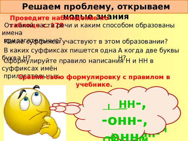 Решаем проблему, открываем новые знания Проведите наблюдение по таблице с. 178  От какой части речи и каким способом образованы имена   прилагательные?  Какие суффиксы участвуют в этом образовании? А когда две буквы Н?  В каких суффиксах пишется одна буква Н?  Сформулируйте правило написания Н и НН в суффиксах имён   прилагательных. Сравни свою формулировку с правилом в учебнике.  __ н н -, -онн-, Они образованы от имён существительных суффиксальным способом . -енн- -ин-, -ан-, -ян- -н -, -онн-, -енн-, -ин-, -ан-, -ян- 
